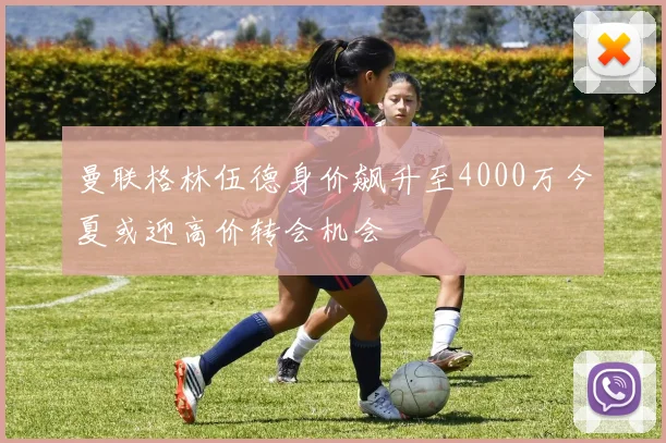 曼联格林伍德身价飙升至4000万今夏或迎高价转会机会
