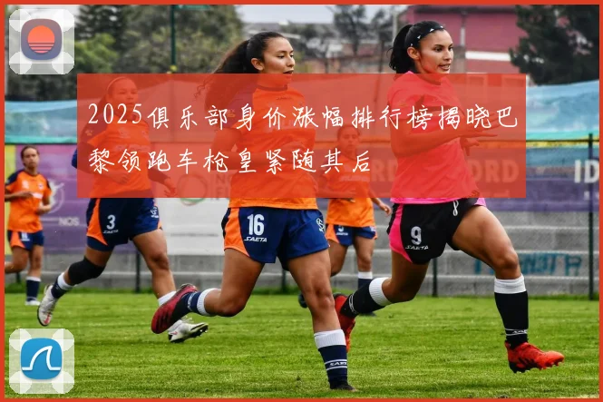 2025俱乐部身价涨幅排行榜揭晓巴黎领跑车枪皇紧随其后