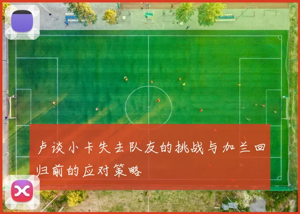 卢谈小卡失去队友的挑战与加兰回归前的应对策略