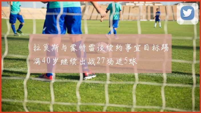 拉莫斯与蒙特雷谈续约事宜目标踢满40岁继续出战27场进5球