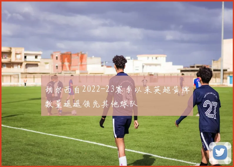 切尔西自2022-23赛季以来英超黄牌数量遥遥领先其他球队