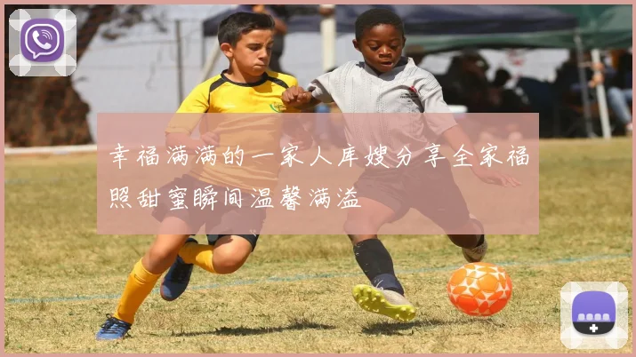 幸福满满的一家人库嫂分享全家福照甜蜜瞬间温馨满溢