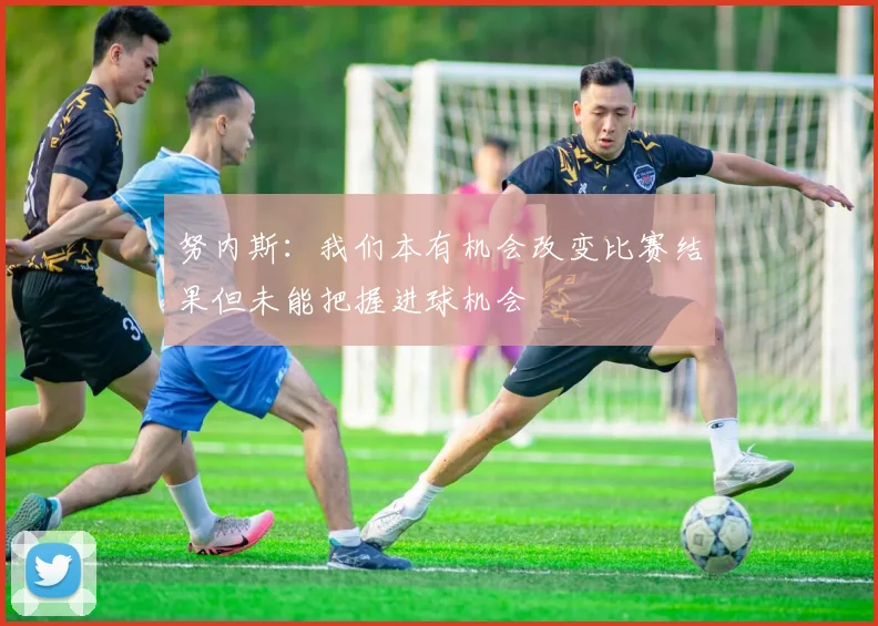 努内斯：我们本有机会改变比赛结果但未能把握进球机会