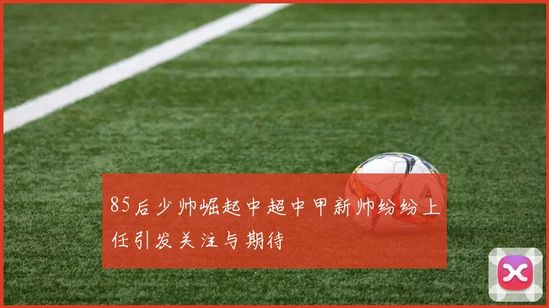 85后少帅崛起中超中甲新帅纷纷上任引发关注与期待