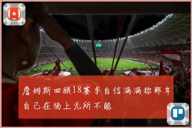 詹姆斯回顾18赛季自信满满称那年自己在场上无所不能