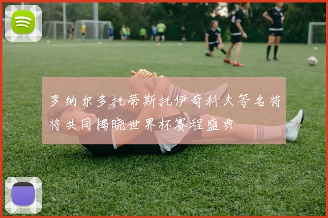 罗纳尔多托蒂斯托伊奇科夫等名将将共同揭晓世界杯赛程盛典