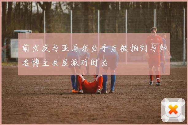 前女友与亚马尔分手后被拍到与知名博主共度派对时光