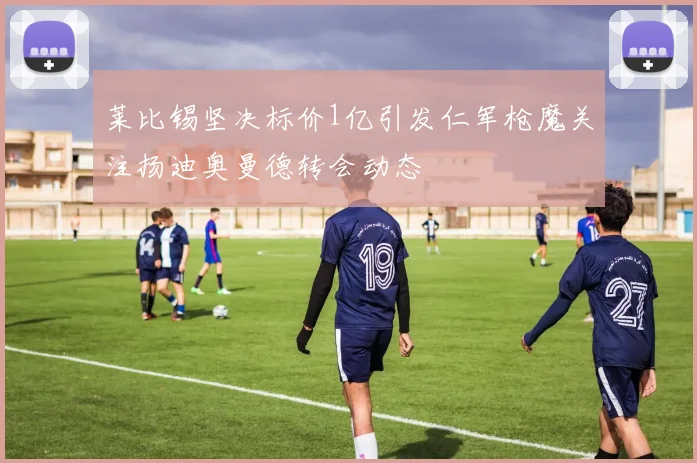 莱比锡坚决标价1亿引发仁军枪魔关注扬迪奥曼德转会动态