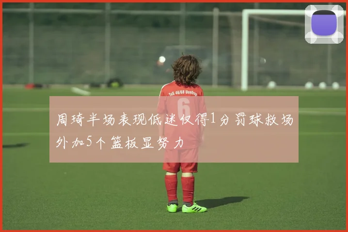 周琦半场表现低迷仅得1分罚球救场外加5个篮板显努力