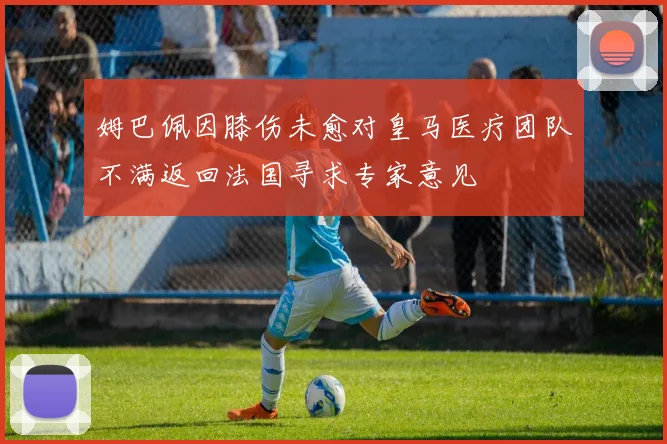 姆巴佩因膝伤未愈对皇马医疗团队不满返回法国寻求专家意见