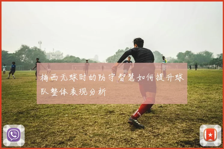 梅西无球时的防守智慧如何提升球队整体表现分析