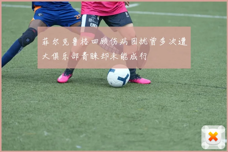 菲尔克鲁格回顾伤病困扰曾多次遭大俱乐部青睐却未能成行