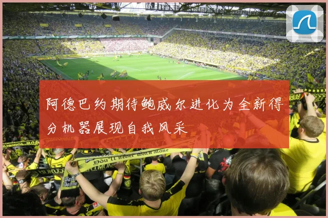 阿德巴约期待鲍威尔进化为全新得分机器展现自我风采