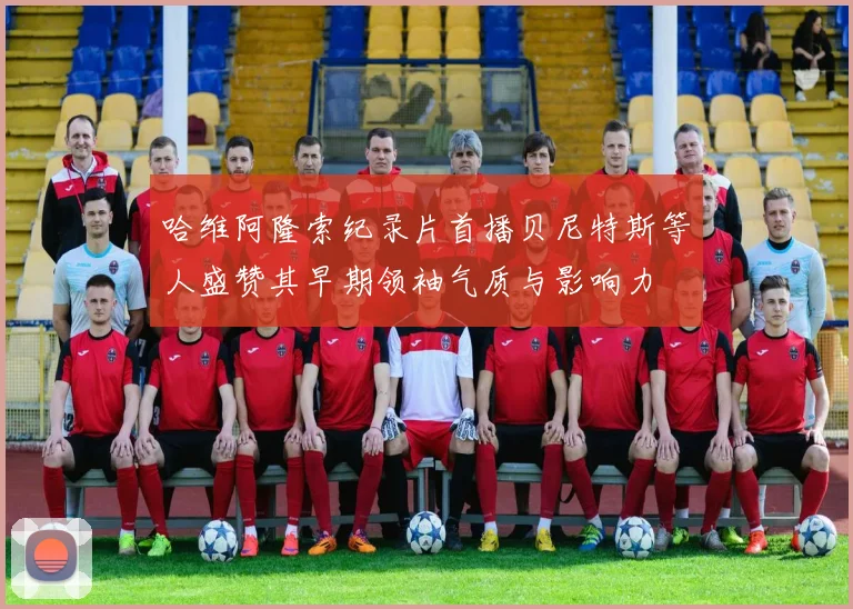 哈维阿隆索纪录片首播贝尼特斯等人盛赞其早期领袖气质与影响力