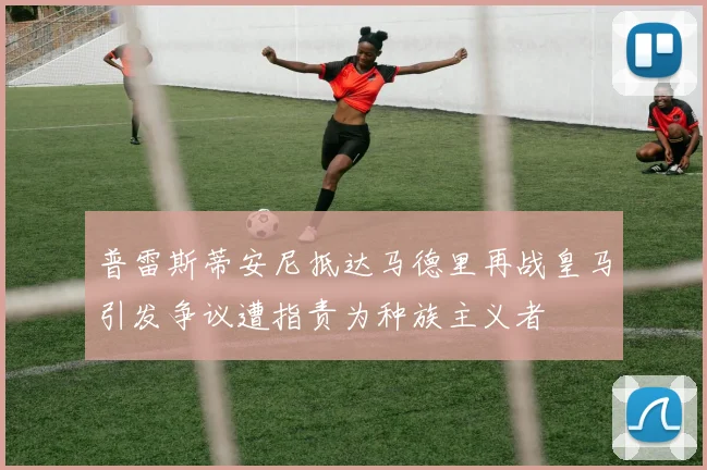 普雷斯蒂安尼抵达马德里再战皇马引发争议遭指责为种族主义者