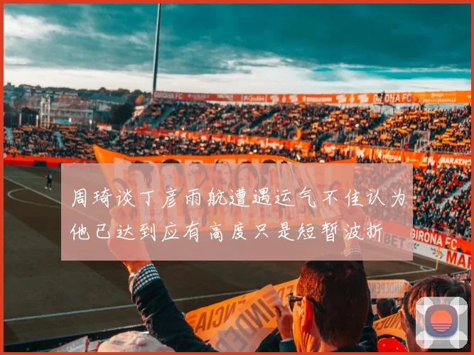 周琦谈丁彦雨航遭遇运气不佳认为他已达到应有高度只是短暂波折