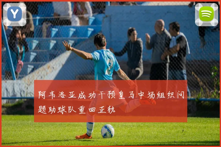 阿韦洛亚成功干预皇马中场组织问题助球队重回正轨