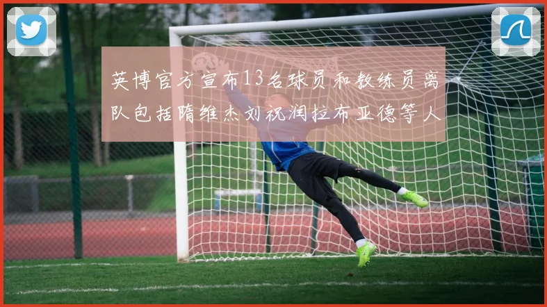 英博官方宣布13名球员和教练员离队包括隋维杰刘祝润拉布亚德等人