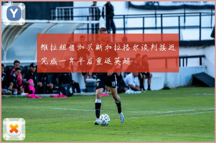 维拉租借加买断加拉格尔谈判接近完成一年半后重返英超