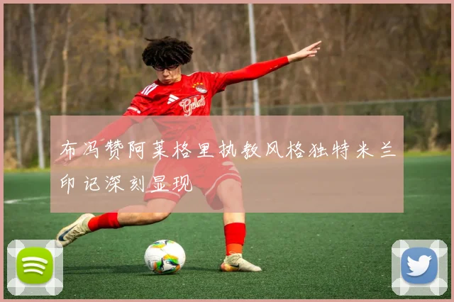 布冯赞阿莱格里执教风格独特米兰印记深刻显现