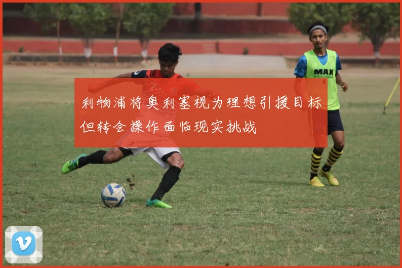 利物浦将奥利塞视为理想引援目标但转会操作面临现实挑战