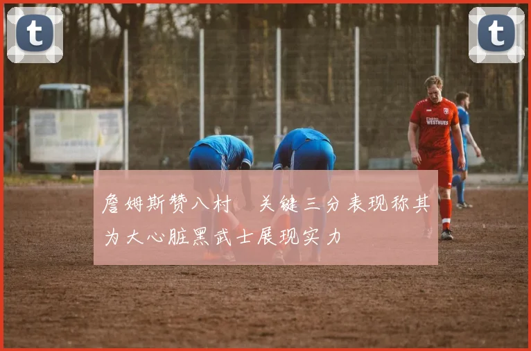 詹姆斯赞八村塁关键三分表现称其为大心脏黑武士展现实力