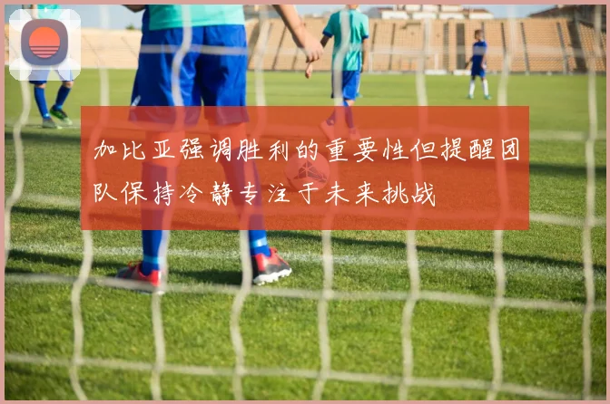 加比亚强调胜利的重要性但提醒团队保持冷静专注于未来挑战