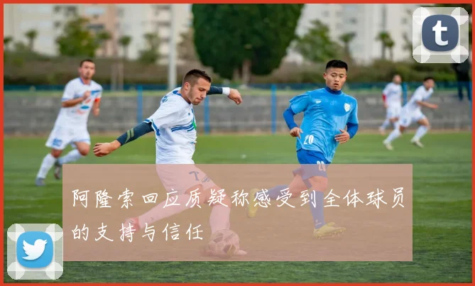 阿隆索回应质疑称感受到全体球员的支持与信任