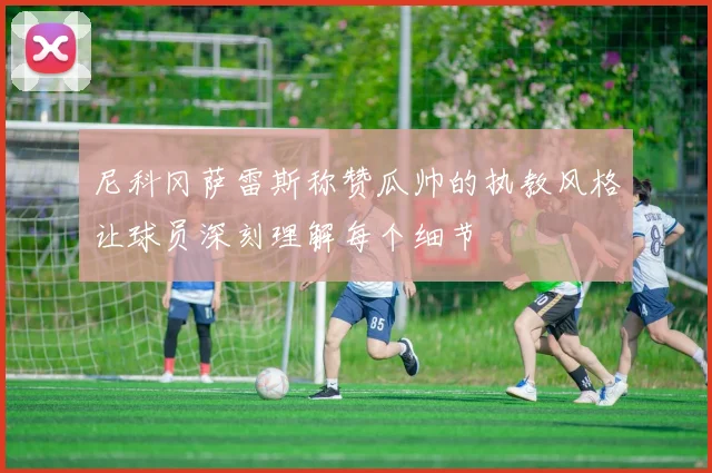尼科冈萨雷斯称赞瓜帅的执教风格让球员深刻理解每个细节